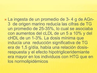  La ingesta de un promedio de 3- 4 g de AGn-
3 de origen marino reducía las cifras de TG
un promedio de 25-35%, lo cual se asociaba
con aumentos del cLDL de un 5 a 10% y del
cHDL de un 1-3%. La dosis mínima que
inducía una reducción significativa de TG
era de 1,5 g/día, había una relación dosis-
respuesta y el efecto hipotrigliceridemiante
era mayor en los individuos con HTG que en
los normolipidémicos
 