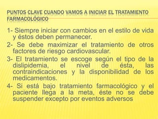 PUNTOS CLAVE CUANDO VAMOS A INICIAR EL TRATAMIENTO
FARMACOLÓGICO
1- Siempre iniciar con cambios en el estilo de vida
y éstos deben permanecer.
2- Se debe maximizar el tratamiento de otros
factores de riesgo cardiovascular.
3- El tratamiento se escoge según el tipo de la
dislipidemia, el nivel de ésta, las
contraindicaciones y la disponibilidad de los
medicamentos.
4- Si está bajo tratamiento farmacológico y el
paciente llega a la meta, éste no se debe
suspender excepto por eventos adversos
 