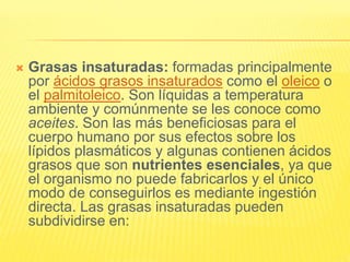  Grasas insaturadas: formadas principalmente
por ácidos grasos insaturados como el oleico o
el palmitoleico. Son líquidas a temperatura
ambiente y comúnmente se les conoce como
aceites. Son las más beneficiosas para el
cuerpo humano por sus efectos sobre los
lípidos plasmáticos y algunas contienen ácidos
grasos que son nutrientes esenciales, ya que
el organismo no puede fabricarlos y el único
modo de conseguirlos es mediante ingestión
directa. Las grasas insaturadas pueden
subdividirse en:
 