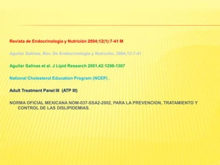 Revista de Endocrinología y Nutrición 2004;12(1):7-41 M
Aguilar Salinas, Rev. De Endocrinología y Nutrición, 2004,12:7-41
Aguilar Salinas et al. J Lipid Research 2001,42:1298-1307
National Cholesterol Education Program (NCEP) .
Adult Treatment Panel III (ATP III)
NORMA OFICIAL MEXICANA NOM-037-SSA2-2002, PARA LA PREVENCION, TRATAMIENTO Y
CONTROL DE LAS DISLIPIDEMIAS.
 