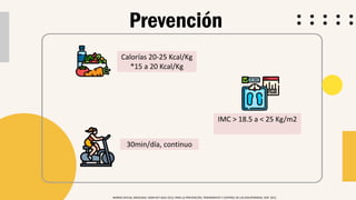 Prevención
NORMA OFICIAL MEXICANA. NOM-037-SSA2-2012, PARA LA PREVENCIÓN, TRATAMIENTO Y CONTROL DE LAS DISLIPIDEMIAS. DOF. 2012
Calorías 20-25 Kcal/Kg
*15 a 20 Kcal/Kg
30min/día, continuo
IMC > 18.5 a < 25 Kg/m2
 