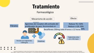 Farmacológico
Tratamiento
Tratamiento de dislipidemias en el adulto. Guía de Práctica Clínica: Evidencias y Recomendaciones. México, CENETEC; 2022. Disponible en: http://www.cenetec-difusion.com/CMGPC/GPC-IMSS_x0002_233-22/ER.pdf
Mach F, Baigent C, Catapano AL, Koskinas KC, Casula M, Badimon L, et al. Guıía ESC/EAS 2019 sobre el tratamiento de las dislipemias:modificación de los lípidos para reducir el riesgo cardiovascular. Rev Esp Cardiol. 2020;73(5):403.e1–
Fibratos
Mecanismo de acción
Agonistas del receptor alfa activado del
proliferador de peroxisoma (PPAR-a)
Reduce TG >50%
Reduce c-LDL 20%
Aumenta c-HDL 20%
Efecto
Persiste con triglicéridos
>200mg/dL
Estatinas
Triglicéridos altos
y/o c-HDL bajos
Recomendado en
Bezafibrato 200mg cada 8 horas o 12 horas
 