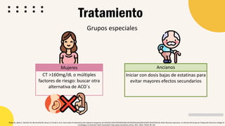 Grupos especiales
Tratamiento
Ancianos
Iniciar con dosis bajas de estatinas para
evitar mayores efectos secundarios
Bailey AL, Beam C, Birtcher KK, Blumenthal RS, Braun LT, Ferrati S, et al. Guía sobre el tratamiento del colesterol sanguíneo de AHA/ACC/AACVPR/AAPA/ABC/ACPM/ADA/AGS/APhA/ASPC/NLA/PCNA de 2018: Resumen ejecutivo: un informe del Grupo de Trabajo del American College of
Cardiology y la American Heart Association sobre guías de práctica clínica. JACC. 2019; 73(24): 85-129
Mujeres
CT >160mg/dL o múltiples
factores de riesgo: buscar otra
alternativa de ACO´s
 