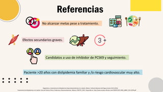 Referencias
Tratamiento de dislipidemias en el adulto. Guía de Práctica Clínica: Evidencias y Recomendaciones. México, CENETEC; 2022. Disponible en: http://www.cenetec-difusion.com/CMGPC/GPC-IMSS_x0002_233-22/ER.pdf
Diagnóstico y tratamiento de dislipidemias (hipercolesterolemia) en el adulto. México: Instituto Mexicano del Seguro Social; 03/11/2016.
No alcanzar metas pese a tratamiento.
Efectos secundarios graves.
Candidatos a uso de inhibidor de PCSK9 y seguimiento.
Paciente >20 años con dislipidemia familiar y /o riesgo cardiovascular muy alto.
 