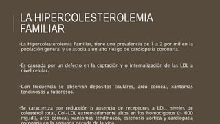 LA HIPERCOLESTEROLEMIA
FAMILIAR
•La Hipercolesterolemia Familiar, tiene una prevalencia de 1 a 2 por mil en la
población general y se asocia a un alto riesgo de cardiopatía coronaria.
•Es causada por un defecto en la captación y o internalización de las LDL a
nivel celular.
•Con frecuencia se observan depósitos tisulares, arco corneal, xantomas
tendinosos y tuberosos.
•Se caracteriza por reducción o ausencia de receptores a LDL, niveles de
colesterol total, Col-LDL extremadamente altos en los homocigotos (> 600
mg/dl), arco corneal, xantomas tendinosos, estenosis aórtica y cardiopatía
 