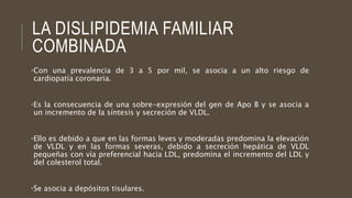 LA DISLIPIDEMIA FAMILIAR
COMBINADA
•Con una prevalencia de 3 a 5 por mil, se asocia a un alto riesgo de
cardiopatía coronaria.
•Es la consecuencia de una sobre-expresión del gen de Apo B y se asocia a
un incremento de la síntesis y secreción de VLDL.
•Ello es debido a que en las formas leves y moderadas predomina la elevación
de VLDL y en las formas severas, debido a secreción hepática de VLDL
pequeñas con vía preferencial hacia LDL, predomina el incremento del LDL y
del colesterol total.
•Se asocia a depósitos tisulares.
 
