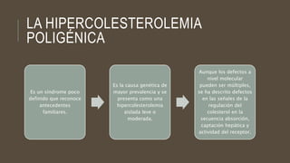 LA HIPERCOLESTEROLEMIA
POLIGÉNICA
Es un síndrome poco
definido que reconoce
antecedentes
familiares.
Es la causa genética de
mayor prevalencia y se
presenta como una
hipercolesterolemia
aislada leve o
moderada.
Aunque los defectos a
nivel molecular
pueden ser múltiples,
se ha descrito defectos
en las señales de la
regulación del
colesterol en la
secuencia absorción,
captación hepática y
actividad del receptor.
 