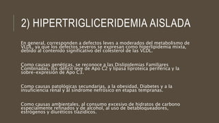 2) HIPERTRIGLICERIDEMIA AISLADA
En general, corresponden a defectos leves a moderados del metabolismo de
VLDL, ya que los defectos severos se expresan como hiperlipidemia mixta,
debido al contenido significativo del colesterol de las VLDL.
Como causas genéticas, se reconoce a las Dislipidemias Familiares
Combinadas, los déficit leve de Apo C2 y lipasa liproteica periférica y la
sobre-expresión de Apo C3.
Como causas patológicas secundarias, a la obesidad, Diabetes y a la
insuficiencia renal y al síndrome nefrósico en etapas tempranas.
Como causas ambientales, al consumo excesivo de hidratos de carbono
especialmente refinados y de alcohol, al uso de betabloqueadores,
estrógenos y diuréticos tiazidicos.
 