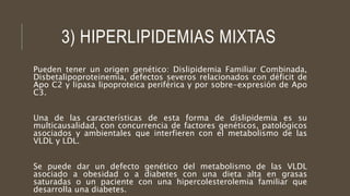 3) HIPERLIPIDEMIAS MIXTAS
Pueden tener un origen genético: Dislipidemia Familiar Combinada,
Disbetalipoproteinemia, defectos severos relacionados con déficit de
Apo C2 y lipasa lipoproteica periférica y por sobre-expresión de Apo
C3.
Una de las características de esta forma de dislipidemia es su
multicausalidad, con concurrencia de factores genéticos, patológicos
asociados y ambientales que interfieren con el metabolismo de las
VLDL y LDL.
Se puede dar un defecto genético del metabolismo de las VLDL
asociado a obesidad o a diabetes con una dieta alta en grasas
saturadas o un paciente con una hipercolesterolemia familiar que
desarrolla una diabetes.
 