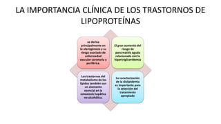 LA IMPORTANCIA CLÍNICA DE LOS TRASTORNOS DE
LIPOPROTEÍNAS
se deriva
principalmente en
la aterogénesis y su
riesgo asociado de
enfermedad
vascular coronaria y
periférica.
El gran aumento del
riesgo de
pancreatitis aguda
relacionado con la
hipertrigliceridemia
Los trastornos del
metabolismo de los
lípidos también son
un elemento
esencial en la
esteatosis hepática
no alcohólica.
La caracterización
de la dislipidemia
es importante para
la selección del
tratamiento
apropiado
 