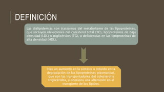 DEFINICIÓN
Las dislipidemias son trastornos del metabolismo de las lipoproteínas,
que incluyen elevaciones del colesterol total (TC), lipoproteínas de baja
densidad (LDL) o triglicéridos (TG), o deficiencias en las lipoproteínas de
alta densidad (HDL).
Hay un aumento en la síntesis o retardo en la
degradación de las lipoproteínas plasmaticas,
que son las transportadores del colesterol y
triglicéridos, y ocasiona una alteración en el
transporte de los lípidos.
 