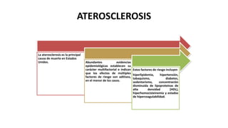 ATEROSCLEROSIS
La aterosclerosis es la principal
causa de muerte en Estados
Unidos. Abundantes evidencias
epidemiológicas establecen su
carácter multifactorial e indican
que los efectos de múltiples
factores de riesgo son aditivos,
en el menor de los casos.
Estos factores de riesgo incluyen
hiperlipidemia, hipertensión,
tabaquismo, diabetes,
sedentarismo, concentración
disminuida de lipoproteínas de
alta densidad (HDL),
hiperhomocisteinemia y estados
de hipercoagulabilidad.
 