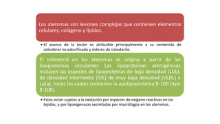 Los ateromas son lesiones complejas que contienen elementos
celulares, colágeno y lípidos.
• El avance de la lesión es atribuible principalmente a su contenido de
colesterol no esterificado y ésteres de colesterilo.
El colesterol en los ateromas se origina a partir de las
lipoproteínas circulantes Las lipoproteínas aterogénicas
incluyen las especies de lipoproteínas de baja densidad (LDL),
de densidad intermedia (IDL) de muy baja densidad (VLDL) y
Lp(a), todas las cuales contienen la apolipoproteína B-100 (Apo
B-100).
• Estos están sujetos a la oxidación por especies de oxígeno reactivas en los
tejidos, y por lipoxigenasas secretadas por macrófagos en los ateromas.
 