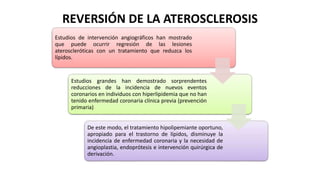 REVERSIÓN DE LA ATEROSCLEROSIS
Estudios de intervención angiográficos han mostrado
que puede ocurrir regresión de las lesiones
ateroscleróticas con un tratamiento que reduzca los
lípidos.
Estudios grandes han demostrado sorprendentes
reducciones de la incidencia de nuevos eventos
coronarios en individuos con hiperlipidemia que no han
tenido enfermedad coronaria clínica previa (prevención
primaria)
De este modo, el tratamiento hipolipemiante oportuno,
apropiado para el trastorno de lípidos, disminuye la
incidencia de enfermedad coronaria y la necesidad de
angioplastia, endoprótesis e intervención quirúrgica de
derivación.
 