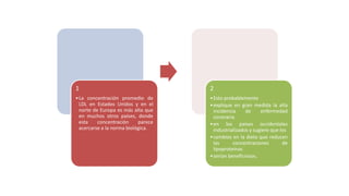 1
•La concentración promedio de
LDL en Estados Unidos y en el
norte de Europa es más alta que
en muchos otros países, donde
esta concentración parece
acercarse a la norma biológica.
2
•Esto probablemente
•explique en gran medida la alta
incidencia de enfermedad
coronaria
•en los países occidentales
industrializados y sugiere que los
•cambios en la dieta que reducen
las concentraciones de
lipoproteínas
•serían beneficiosos.
 