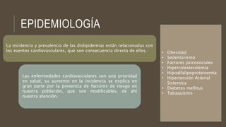EPIDEMIOLOGÍA
• Obesidad
• Sedentarismo
• Factores psicosociales
• Hipercolesterolemia
• Hipoalfalipoproteinemia
• Hipertensión Arterial
Sistemica
• Diabetes mellitus
• Tabaquismo
La incidencia y prevalencia de las dislipidemias están relacionadas con
los eventos cardiovasculares, que son consecuencia directa de ellos.
Las enfermedades cardiovasculares son una prioridad
en salud, su aumento en la incidencia se explica en
gran parte por la presencia de factores de riesgo en
nuestra población, que son modificables, de ahí
nuestra atención.
 