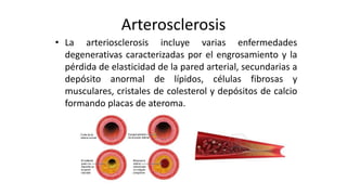Arterosclerosis
• La arteriosclerosis incluye varias enfermedades
degenerativas caracterizadas por el engrosamiento y la
pérdida de elasticidad de la pared arterial, secundarias a
depósito anormal de lípidos, células fibrosas y
musculares, cristales de colesterol y depósitos de calcio
formando placas de ateroma.
 