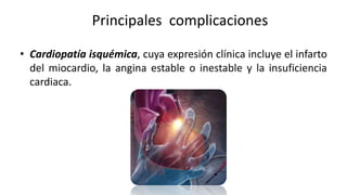 Principales complicaciones
• Cardiopatía isquémica, cuya expresión clínica incluye el infarto
del miocardio, la angina estable o inestable y la insuficiencia
cardiaca.
 