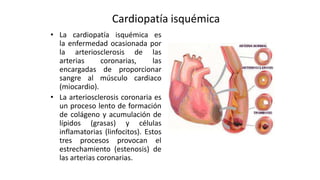 Cardiopatía isquémica
• La cardiopatía isquémica es
la enfermedad ocasionada por
la arteriosclerosis de las
arterias coronarias, las
encargadas de proporcionar
sangre al músculo cardiaco
(miocardio).
• La arteriosclerosis coronaria es
un proceso lento de formación
de colágeno y acumulación de
lípidos (grasas) y células
inflamatorias (linfocitos). Estos
tres procesos provocan el
estrechamiento (estenosis) de
las arterias coronarias.
 