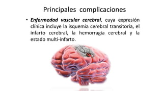 Principales complicaciones
• Enfermedad vascular cerebral, cuya expresión
clínica incluye la isquemia cerebral transitoria, el
infarto cerebral, la hemorragia cerebral y la
estado multi-infarto.
 