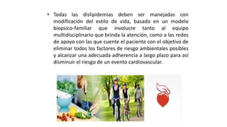 • Todas las dislipidemias deben ser manejadas con
modificación del estilo de vida, basado en un modelo
biopsico-familiar que involucre tanto al equipo
multidisciplinario que brinda la atención, como a las redes
de apoyo con las que cuente el paciente con el objetivo de
eliminar todos los factores de riesgo ambientales posibles
y alcanzar una adecuada adherencia a largo plazo para así
disminuir el riesgo de un evento cardiovascular.
 