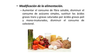 • Modificación de la alimentación.
– Aumentar el consumo de fibra soluble, disminuir el
consumo de azúcares simples, sustituir los ácidos
grasos trans y grasas saturadas por ácidos grasos poli
y mono-insaturados, disminuir el consumo de
colesterol.
 