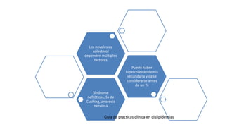 Síndrome
nefróticos, Sx de
Cushing, anorexia
nerviosa
Puede haber
hipercolesterolemia
secundaria y debe
considerarse antes
de un Tx
Los noveles de
colesterol
dependen múltiples
factores
Guia de practicas clínica en dislipidemias
 