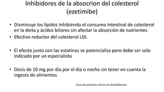 Inhibidores de la absocrion del colesterol
(ezetimibe)
• Disminuye los lípidos inhibiendo el consumo intestinal de colesterol
en la dieta y ácidos biliares sin afectar la absorción de nutrientes
• Efectivo reductor del colesterol LDL
• El efecto junto con las estatinas se potencializa pero debe ser solo
indicado por un especialista
• Dosis de 10 mg por dia por el dia o noche sin tener en cuenta la
ingesta de alimentos
Guia de practicas clínica en dislipidemias
 