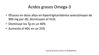 Ácidos grasos Omega-3
• Eficaces en dosis altas en hipertrigliceridemia severa)mayor de
900 mg por dl): disminuyen el VLDL
• Disminuye los Tg en un 40%
• Aumenta el HDL en un 25%
Guia de practicas clínica en dislipidemias
 