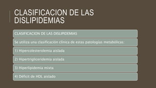 CLASIFICACION DE LAS
DISLIPIDEMIAS
CLASIFICACION DE LAS DISLIPIDEMIAS
Se utiliza una clasificación clínica de estas patologías metabólicas:
1) Hipercolesterolemia aislada
2) Hipertrigliceridemia aislada
3) Hiperlipidemia mixta
4) Déficit de HDL aislado
 