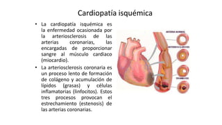 Cardiopatía isquémica
• La cardiopatía isquémica es
la enfermedad ocasionada por
la arteriosclerosis de las
arterias coron...