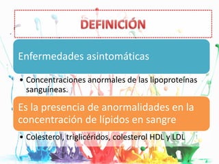 Definición
Enfermedades asintomáticas
• Concentraciones anormales de las lipoproteínas
sanguíneas.
Es la presencia de anormalidades en la
concentración de lípidos en sangre
• Colesterol, triglicéridos, colesterol HDL y LDL
 