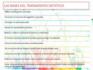 Reducir ácido grasos saturados.
Aumentar el consumo de vegetales y pescado.
Conseguir un peso adecuado.
Ajustar las necesidades proteicas.
Reducir o evitar el consumo de vísceras y embutidos
El marisco contiene colesterol y ácidos grasos omega-3 y esteroles.
Consumir leche descremada o semidesnatada.
Las carnes han de ser magras y retirar toda la grasa visible y piel.
Evitar consumo de mantequillas, margarinas y salsas elaboradas con grasa saturada.
Reducir el consumo de huevos, como maximo 3 veces a la semana.
Evitar consumo de grasas saturadas procedentes, ya que aumentan niveles séricos de colesterol
como los de triglicéridos.
LAS BASES DEL TRATAMIENTO DIETÉTICO
 