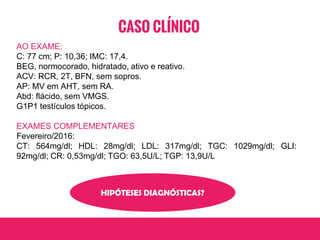 CASO CLÍNICO
AO EXAME:
C: 77 cm; P: 10,36; IMC: 17,4.
BEG, normocorado, hidratado, ativo e reativo.
ACV: RCR, 2T, BFN, sem sopros.
AP: MV em AHT, sem RA.
Abd: flácido, sem VMGS.
G1P1 testículos tópicos.
EXAMES COMPLEMENTARES
Fevereiro/2016:
CT: 564mg/dl; HDL: 28mg/dl; LDL: 317mg/dl; TGC: 1029mg/dl; GLI:
92mg/dl; CR: 0,53mg/dl; TGO: 63,5U/L; TGP: 13,9U/L
HIPÓTESES DIAGNÓSTICAS?
 