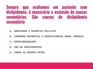 Sempre que avaliamos um paciente com
dislipidemia, é necessário a exclusão de causas
secundárias. São causas de dislipidemia
secundária:
A. OBESIDADE E DIABETES MELLITUS
B. SÍNDROME NEFRÓTICA E INSUFICIÊNCIA RENAL CRÔNICA
C. HIPOTIREOIDISMO
D. USO DE MEDICAMENTOS
E. TODAS AS OPÇÕES ACIMA
 