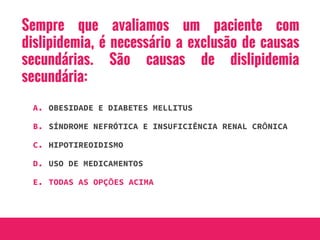 Sempre que avaliamos um paciente com
dislipidemia, é necessário a exclusão de causas
secundárias. São causas de dislipidemia
secundária:
A. OBESIDADE E DIABETES MELLITUS
B. SÍNDROME NEFRÓTICA E INSUFICIÊNCIA RENAL CRÔNICA
C. HIPOTIREOIDISMO
D. USO DE MEDICAMENTOS
E. TODAS AS OPÇÕES ACIMA
 