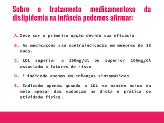 Sobre o tratamento medicamentoso da
dislipidemia na infância podemos afirmar:
A.Deve ser a primeira opção devido sua eficácia
B. As medicações são contraindicadas em menores de 18
anos.
C. LDL superior a 190mg/dl ou superior 160mg/dl
associado a fatores de risco
D. É indicado apenas em crianças sintomáticas
E. Indicado apenas quando o LDL se mantém acima da
meta apesar das mudanças na dieta e prática de
atividade física.
 