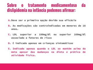 Sobre o tratamento medicamentoso da
dislipidemia na infância podemos afirmar:
A.Deve ser a primeira opção devido sua eficácia
B. As medicações são contraindicadas em menores de 18
anos.
C. LDL superior a 190mg/dl ou superior 160mg/dl
associado a fatores de risco
D. É indicado apenas em crianças sintomáticas
E. Indicado apenas quando o LDL se mantém acima da
meta apesar das mudanças na dieta e prática de
atividade física.
 