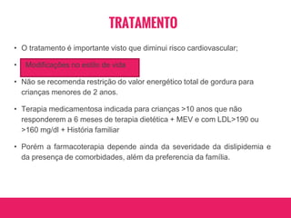 TRATAMENTO
• O tratamento é importante visto que diminui risco cardiovascular;
• Modificações no estilo de vida
• Não se recomenda restrição do valor energético total de gordura para
crianças menores de 2 anos.
• Terapia medicamentosa indicada para crianças >10 anos que não
responderem a 6 meses de terapia dietética + MEV e com LDL>190 ou
>160 mg/dl + História familiar
• Porém a farmacoterapia depende ainda da severidade da dislipidemia e
da presença de comorbidades, além da preferencia da família.
 