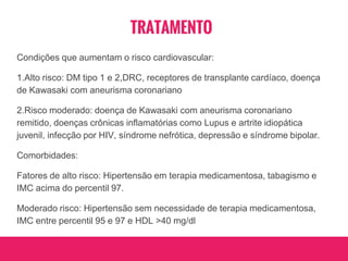 TRATAMENTO
Condições que aumentam o risco cardiovascular:
1.Alto risco: DM tipo 1 e 2,DRC, receptores de transplante cardíaco, doença
de Kawasaki com aneurisma coronariano
2.Risco moderado: doença de Kawasaki com aneurisma coronariano
remitido, doenças crônicas inflamatórias como Lupus e artrite idiopática
juvenil, infecção por HIV, síndrome nefrótica, depressão e síndrome bipolar.
Comorbidades:
Fatores de alto risco: Hipertensão em terapia medicamentosa, tabagismo e
IMC acima do percentil 97.
Moderado risco: Hipertensão sem necessidade de terapia medicamentosa,
IMC entre percentil 95 e 97 e HDL >40 mg/dl
 
