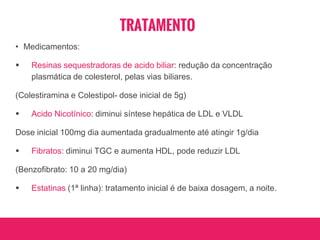 TRATAMENTO
• Medicamentos:
 Resinas sequestradoras de acido biliar: redução da concentração
plasmática de colesterol, pelas vias biliares.
(Colestiramina e Colestipol- dose inicial de 5g)
 Acido Nicotínico: diminui síntese hepática de LDL e VLDL
Dose inicial 100mg dia aumentada gradualmente até atingir 1g/dia
 Fibratos: diminui TGC e aumenta HDL, pode reduzir LDL
(Benzofibrato: 10 a 20 mg/dia)
 Estatinas (1ª linha): tratamento inicial é de baixa dosagem, a noite.
 