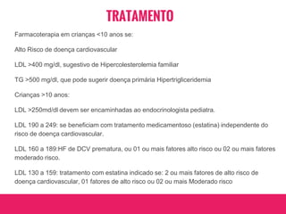 TRATAMENTO
Farmacoterapia em crianças <10 anos se:
Alto Risco de doença cardiovascular
LDL >400 mg/dl, sugestivo de Hipercolesterolemia familiar
TG >500 mg/dl, que pode sugerir doença primária Hipertrigliceridemia
Crianças >10 anos:
LDL >250md/dl devem ser encaminhadas ao endocrinologista pediatra.
LDL 190 a 249: se beneficiam com tratamento medicamentoso (estatina) independente do
risco de doença cardiovascular.
LDL 160 a 189:HF de DCV prematura, ou 01 ou mais fatores alto risco ou 02 ou mais fatores
moderado risco.
LDL 130 a 159: tratamento com estatina indicado se: 2 ou mais fatores de alto risco de
doença cardiovascular, 01 fatores de alto risco ou 02 ou mais Moderado risco
 