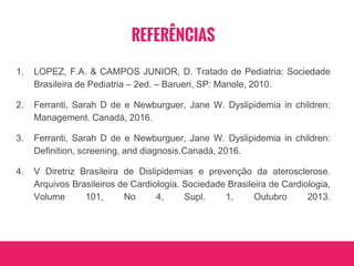 REFERÊNCIAS
1. LOPEZ, F.A. & CAMPOS JUNIOR, D. Tratado de Pediatria: Sociedade
Brasileira de Pediatria – 2ed. – Barueri, SP: Manole, 2010.
2. Ferranti, Sarah D de e Newburguer, Jane W. Dyslipidemia in children:
Management. Canadá, 2016.
3. Ferranti, Sarah D de e Newburguer, Jane W. Dyslipidemia in children:
Definition, screening, and diagnosis.Canadá, 2016.
4. V Diretriz Brasileira de Dislipidemias e prevenção da aterosclerose.
Arquivos Brasileiros de Cardiologia. Sociedade Brasileira de Cardiologia,
Volume 101, No 4, Supl. 1, Outubro 2013.
 