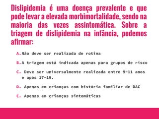 Dislipidemia é uma doença prevalente e que
pode levar a elevada morbimortalidade, sendo na
maioria das vezes assintomática. Sobre a
triagem de dislipidemia na infância, podemos
afirmar:
A.Não deve ser realizada de rotina
B.A triagem está indicada apenas para grupos de risco
C. Deve ser universalmente realizada entre 9-11 anos
e após 17-19.
D. Apenas em crianças com história familiar de DAC
E. Apenas em crianças sintomáticas
 
