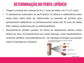 DETERMINAÇÃO DO PERFIL LIPÍDICO
• Triagem universal das crianças de 9 a 11 anos de idade e de 17 a 21 anos;
• O rastreamento sistemático do perfil lipídico na infância e adolescência antes
dessa faixa etária pode ser determinado se parentes de primeiro grau
apresentarem dislipidemia ou prematuramente (antes dos 55 anos de idade)
DAC, doença cerebrovascular ou arterial periférica;
• Recomenda-se também quando: há clínica de dislipidemia; tenham outros
fatores de risco; há acometimento por outras doenças, como hipotireoidismo,
síndrome nefrótica, imunodeficiência etc.; há utilização de drogas que possam
induzir a elevação do colesterol.
 