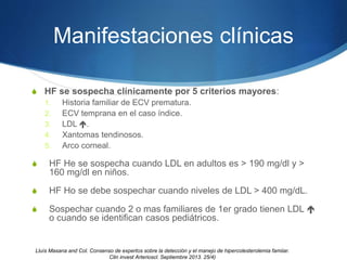 Manifestaciones clínicas
S HF se sospecha clínicamente por 5 criterios mayores:
1. Historia familiar de ECV prematura.
2. ECV temprana en el caso índice.
3. LDL .
4. Xantomas tendinosos.
5. Arco corneal.
S HF He se sospecha cuando LDL en adultos es > 190 mg/dl y >
160 mg/dl en niños.
S HF Ho se debe sospechar cuando niveles de LDL > 400 mg/dL.
S Sospechar cuando 2 o mas familiares de 1er grado tienen LDL 
o cuando se identifican casos pediátricos.
Lluìs Masana and Col. Consenso de expertos sobre la detección y el manejo de hipercolesterolemia famiiar.
Clin invest Arterioscl. Septiembre 2013. 25/4)
 