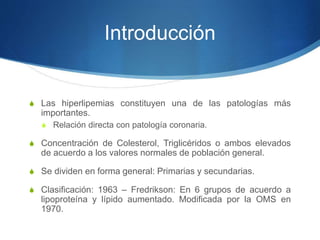 Introducción
S Las hiperlipemias constituyen una de las patologías más
importantes.
S Relación directa con patología coronaria.
S Concentración de Colesterol, Triglicéridos o ambos elevados
de acuerdo a los valores normales de población general.
S Se dividen en forma general: Primarias y secundarias.
S Clasificación: 1963 – Fredrikson: En 6 grupos de acuerdo a
lipoproteína y lípido aumentado. Modificada por la OMS en
1970.
 