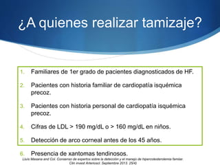 ¿A quienes realizar tamizaje?
1. Familiares de 1er grado de pacientes diagnosticados de HF.
2. Pacientes con historia familiar de cardiopatía isquémica
precoz.
3. Pacientes con historia personal de cardiopatía isquémica
precoz.
4. Cifras de LDL > 190 mg/dL o > 160 mg/dL en niños.
5. Detección de arco corneal antes de los 45 años.
6. Presencia de xantomas tendinosos.
Lluìs Masana and Col. Consenso de expertos sobre la detección y el manejo de hipercolesterolemia famiiar.
Clin invest Arterioscl. Septiembre 2013. 25/4)
 