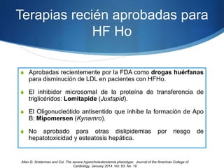 Terapias recién aprobadas para
HF Ho
S Aprobadas recientemente por la FDA como drogas huérfanas
para disminución de LDL en pacientes con HFHo.
S El inhibidor microsomal de la proteína de transferencia de
triglicéridos: Lomitapide (Juxtapid).
S El Oligonucleótido antisentido que inhibe la formación de Apo
B: Mipomersen (Kynamro).
S No aprobado para otras dislipidemias por riesgo de
hepatotoxicidad y esteatosis hepática.
Allan D. Sniderman and Col. The severe hypercholesterolemia phenotype. Journal of the American College of
Cardiology. January 2014. Vol. 63. No. 19
 