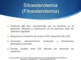 Sitoesterolemia
(Fitoesterolemia)
S Trastorno AR raro, caracterizado por un aumento en la
absorción intestinal y disminución en la excreción biliar de
esteroles vegetales.
S Mutación en el dominio de unión a ATP, subfamilia G5 o G8.
S Xantomas, ateroesclerosis acelerada y fitoesteroles
plasmáticos elevados.
S Pueden también tener LDL elevado por absorción de
colesterol.
Joong Heum Park and Col. Sitosterolemia presenting with severe hypercholesterolemia and intertrigninus
xanthomas in a breastfed infant. J. Clind Enocrin Mett. May 2014
 